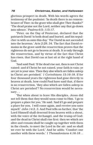 78 Christmas, Easter, and Halloween
glorious prospect in death. With his words agrees the
testimony of the psalmist: ‘In death there is no remem-
brance of Thee: in the grave who shall give Thee thanks?’
‘The dead praise not the Lord, neither any that go down
into silence.’ Psalms 6:5; 115:17.
“Peter, on the Day of Pentecost, declared that the
patriarch David ‘is both dead and buried, and his sepul-
cher is with us onto this day.’ ‘For David in not ascended
into the heavens.’ Acts 2:29, 34. The fact that David re-
mains in the grave until the resurrection proves that the
righteous do not go to heaven at death. It is only through
the resurrection, and by virtue of the fact that Christ
has risen, that David can at last sit at the right hand of
God.
“And said Paul: ‘If the dead rise not, then is not Christ
raised: and if Christ be not raised, your faith is vain; ye
are yet is your sins. Then they also which are fallen asleep
in Christ are perished.’ 1 Corinthians 15:16-18. If for
four thousand years the righteous had gone directly to
heaven at death, how could Paul have said that, if there
is no resurrection, ‘they also which are fallen asleep in
Christ are perished’? No resurrection would be neces-
sary . .
“But when about to leave His disciples, Jesus did
not tell them that they would soon come to Him. ‘I go to
prepare a place for you,’ He said. ‘And if I go and prepare
a place for you, I will come again, and receive you unto
myself.’ John 14:2, 3. And Paul tells us further, that ‘the
Lord Himself shall descend from heaven with a shout,
with the voice of the Archangel, and the trump of God:
and the dead in Christ shall rise first: then we which are
alive and remain shall be caught up together with them
in the clouds, to meet the Lord in the air: and so shall
we ever be with the Lord.’ And he adds: ‘Comfort one
another with these words.’ 1 Thessalonians 4:16-18 . .
 