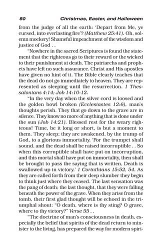 80 Christmas, Easter, and Halloween
from the judge of all the earth: ‘Depart from Me, ye
cursed, into everlasting fire’? (Matthew 25:41). Oh, sol-
emn mockery! Shameful impeachment of the wisdom and
justice of God . .
“Nowhere in the sacred Scriptures is found the state-
ment that the righteous go to their reward or the wicked
to their punishment at death. The patriarchs and proph-
ets have left no such assurance. Christ and His apostles
have given no hint of it. The Bible clearly teaches that
the dead do not go immediately to heaven. They are rep-
resented as sleeping until the resurrection. 1 Thes-
salonians 4:14; Job 14:10-12.
“In the very day when the silver cord is loosed and
the golden bowl broken (Ecclesiastes 12:6), man’s
thoughts perish. They that go down to the grave are in
silence. They know no more of anything that is done under
the sun (Job 14:21). Blessed rest for the weary righ-
teous! Time, be it long or short, is but a moment to
them. They sleep; they are awakened, by the trump of
God, to a glorious immortality. ‘For the trumpet shall
sound, and the dead shall be raised incorruptible . . So
when this corruptible shall have put on incorruption,
and this mortal shall have put on immortality, then shall
be brought to pass the saying that is written, Death is
swallowed up in victory.’ 1 Corinthians 15:52, 54. As
they are called forth from their deep slumber they begin
to think just where they ceased. The last sensation was
the pang of death; the last thought, that they were falling
beneath the power of the grave. When they arise from the
tomb, their first glad thought will be echoed in the tri-
umphal shout: “O death, where is thy sting? O grave,
where to thy victory?” Verse 55 . .
“The doctrine of man’s consciousness in death, es-
pecially the belief that spirits of the dead return to min-
ister to the living, has prepared the way for modern spiri-
 
