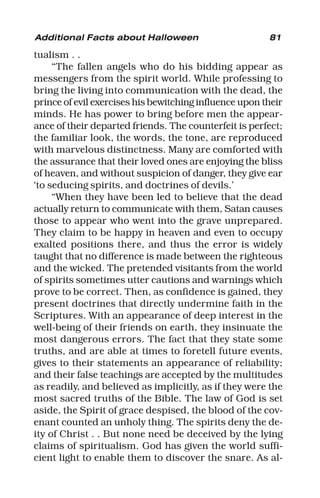 81
tualism . .
“The fallen angels who do his bidding appear as
messengers from the spirit world. While professing to
bring the living into communication with the dead, the
prince of evil exercises his bewitching influence upon their
minds. He has power to bring before men the appear-
ance of their departed friends. The counterfeit is perfect;
the familiar look, the words, the tone, are reproduced
with marvelous distinctness. Many are comforted with
the assurance that their loved ones are enjoying the bliss
of heaven, and without suspicion of danger, they give ear
‘to seducing spirits, and doctrines of devils.’
“When they have been led to believe that the dead
actually return to communicate with them, Satan causes
those to appear who went into the grave unprepared.
They claim to be happy in heaven and even to occupy
exalted positions there, and thus the error is widely
taught that no difference is made between the righteous
and the wicked. The pretended visitants from the world
of spirits sometimes utter cautions and warnings which
prove to be correct. Then, as confidence is gained, they
present doctrines that directly undermine faith in the
Scriptures. With an appearance of deep interest in the
well-being of their friends on earth, they insinuate the
most dangerous errors. The fact that they state some
truths, and are able at times to foretell future events,
gives to their statements an appearance of reliability;
and their false teachings are accepted by the multitudes
as readily, and believed as implicitly, as if they were the
most sacred truths of the Bible. The law of God is set
aside, the Spirit of grace despised, the blood of the cov-
enant counted an unholy thing. The spirits deny the de-
ity of Christ . . But none need be deceived by the lying
claims of spiritualism. God has given the world suffi-
cient light to enable them to discover the snare. As al-
Additional Facts about Halloween
 