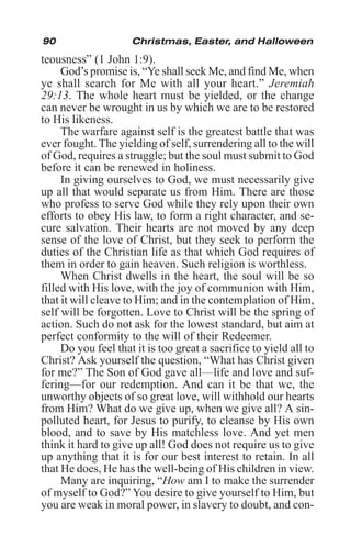 90 Christmas, Easter, and Halloween
teousness” (1 John 1:9).
God’s promise is, “Ye shall seek Me, and find Me, when
ye shall search for Me with all your heart.” Jeremiah
29:13. The whole heart must be yielded, or the change
can never be wrought in us by which we are to be restored
to His likeness.
The warfare against self is the greatest battle that was
ever fought. The yielding of self, surrendering all to the will
of God, requires a struggle; but the soul must submit to God
before it can be renewed in holiness.
In giving ourselves to God, we must necessarily give
up all that would separate us from Him. There are those
who profess to serve God while they rely upon their own
efforts to obey His law, to form a right character, and se-
cure salvation. Their hearts are not moved by any deep
sense of the love of Christ, but they seek to perform the
duties of the Christian life as that which God requires of
them in order to gain heaven. Such religion is worthless.
When Christ dwells in the heart, the soul will be so
filled with His love, with the joy of communion with Him,
that it will cleave to Him; and in the contemplation of Him,
self will be forgotten. Love to Christ will be the spring of
action. Such do not ask for the lowest standard, but aim at
perfect conformity to the will of their Redeemer.
Do you feel that it is too great a sacrifice to yield all to
Christ? Ask yourself the question, “What has Christ given
for me?” The Son of God gave all—life and love and suf-
fering—for our redemption. And can it be that we, the
unworthy objects of so great love, will withhold our hearts
from Him? What do we give up, when we give all? A sin-
polluted heart, for Jesus to purify, to cleanse by His own
blood, and to save by His matchless love. And yet men
think it hard to give up all! God does not require us to give
up anything that it is for our best interest to retain. In all
that He does, He has the well-being of His children in view.
Many are inquiring, “How am I to make the surrender
of myself to God?” You desire to give yourself to Him, but
you are weak in moral power, in slavery to doubt, and con-
 