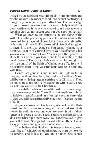 91
trolled by the habits of your life of sin. Your promises and
resolutions are like ropes of sand. You cannot control your
thoughts, your impulses, your affections. The knowledge
of your broken promises and forfeited pledges weakens
your confidence in your own sincerity, and causes you to
feel that God cannot accept you; but you need not despair.
What you need to understand is the true force of the
will. This is the governing power in the nature of man, the
power of decision, or of choice. Everything depends on the
right action of the will. The power of choice God has given
to men; it is theirs to exercise. You cannot change your
heart, you cannot of yourself give to God its affections; but
you can choose to serve Him. You can give Him your will;
He will then work in you to will and to do according to His
good pleasure. Thus your whole nature will be brought un-
der the control of the Spirit of Christ; your affections will
be centered upon Him, your thoughts will be in harmony
with Him.
Desires for goodness and holiness are right as far as
they go; but if you stop here, they will avail nothing. Many
will be lost while hoping and desiring to be Christians. They
do not come to the point of yielding the will to God. They
do not now choose to be Christians.
Through the right exercise of the will, an entire change
may be made in your life.You will have strength from above
to hold you steadfast, and thus through constant surrender
to God you will be enabled to live the new life, even the life
of faith.
As your conscience has been quickened by the Holy
Spirit, you have seen something of the evil of sin, of its
power, its guilt, its woe; and you look upon it with abhor-
rence. It is peace that you need. You have confessed your
sins, and in heart put them away. You have resolved to give
yourself to God. Now go to Him and ask that He will wash
away your sins and give you a new heart.
Then believe that He does this because He has prom-
ised. The gift which God promises us, we must believe we
do receive, and it is ours. You are a sinner. You cannot
How to Come Close to Christ
 