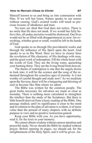 97
Himself known to us and bring us into communion with
Him. If we will but listen, Nature speaks to our senses
without ceasing. God’s created works will teach us pre-
cious lessons of obedience and trust.
No tears are shed that God does not notice. There is
no smile that He does not mark. If we would but fully be-
lieve this, all undue anxieties would be dismissed. Our lives
would not be so filled with disappointment as now; for ev-
erything, whether great or small, would be left in the hands
of God.
God speaks to us through His providential works and
through the influence of His Spirit upon the heart. God
speaks to us in His Word. Here we have in clearer lines
the revelation of His character, of His dealings with men,
and the great work of redemption. Fill the whole heart with
the words of God. They are the living water, quenching
your burning thirst. They are the living bread from heaven.
The theme of redemption is one that the angels desire
to look into; it will be the science and the song of the re-
deemed throughout the ceaseless ages of eternity. Is it not
worthy of careful thought and study now? As we meditate
upon the Saviour, there will be a hungering and thirsting of
soul to become like Him whom we adore.
The Bible was written for the common people. The
great truths necessary for salvation are made as clear as
noonday. There is nothing more calculated to strengthen
the intellect than the study of the Scriptures. But there is
little benefit derived from a hasty reading of the Bible. One
passage studied, until its significance is clear to the mind
and its relation to the plan of salvation is evident, is of more
value than the perusal of many chapters with no definite
purpose in view and no positive instruction gained.
Keep your Bible with you. As you have opportunity,
read it; fix the texts in your memory.
We cannot obtain wisdom without earnest attention and
prayerful study. Never should the Bible be studied without
prayer. Before opening its pages, we should ask for the
enlightenment of the Holy Spirit, and it will be given. An-
How to Remain Close to Christ
 