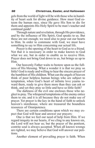 98 Christmas, Easter, and Halloween
gels from the world of light will be with those who in humil-
ity of heart seek for divine guidance. How must God es-
teem the human race, since He gave His Son to die for
them and appoints His Holy Spirit to be man’s teacher and
continual guide!
Through nature and revelation, through His providence,
and by the influence of His Spirit, God speaks to us. But
these are not enough; we need also to pour out our hearts
to Him. In order to commune with God, we must have
something to say to Him concerning our actual life.
Prayer is the opening of the heart to God as to a friend.
Not that it is necessary in order to make known to God
what we are, but in order to enable us to receive Him.
Prayer does not bring God down to us, but brings us up to
Him.
Our heavenly Father waits to bestow upon us the full-
ness of His blessing. What a wonder it is that we pray so
little! God is ready and willing to hear the sincere prayer of
the humblest of His children. What can the angels of heaven
think of poor helpless human beings who are subject to
temptation, when God’s heart of infinite love yearns to-
ward them, ready to give them more than they can ask or
think, and yet they pray so little and have so little faith?
The darkness of the evil one encloses those who ne-
glect to pray.The whispered temptations of the enemy entice
them to sin; and it is all because they do not make use of
prayer. Yet prayer is the key in the hand of faith to unlock
heaven’s storehouse, where are treasured the boundless
resources of Omnipotence.
There are certain conditions upon which we may ex-
pect that God will hear and answer our prayers:
One is that we feel our need of help from Him. If we
regard iniquity in our hearts, if we cling to any known sin,
the Lord will not hear us; but the prayer of the penitent,
contrite soul is always accepted. When all known wrongs
are righted, we may believe that God will answer our peti-
tions.
Another element of prevailing prayer is faith. When
 
