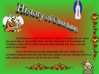 History of Christmas Christmas is in honor of the birth of Jesus. Christians did not  know the exact date of Jesus' Birth date  but they observed it as December 25. Christians made this a holiday because they believed that Jesus was the savior of the world. One of the historical events associated with this holiday is that Christians believed that God told Mary and Joseph that they will give birth to a baby named Jesus and he will be the son of God. 