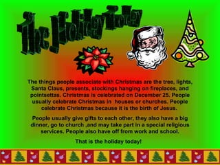 The Holiday Today  The things people associate with Christmas are the tree, lights, Santa Claus, presents, stockings hanging on fireplaces, and pointsettas. Christmas is celebrated on December 25.   People usually celebrate Christmas in  houses or churches.   People celebrate Christmas because it is the birth of Jesus.   People usually give gifts to each other, they also have a big dinner, go to church ,and may take part in a special religious services. People also have off from work and school. That is the holiday today!  