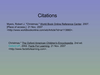 Citations Myers, Robert J. "Christmas."  World Book Online Reference Center . 2007. [Place of access.]  21 Nov. 2007 <http://www.worldbookonline.com/wb/Article?id=ar113660>.  Christmas."  The Oxford American Children's Encyclopedia . 2nd ed.  Oxford UP , 2002.  Facts For Learning . 21 Nov. 2007 <http://www.factsforlearning.com>.     