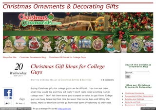 Christmas Ornaments & Decorating Gifts

Shop Our Site ✪ Christmas Ornaments Blog ✪ Christmas Gift Ideas for College Guys

20

Wednesday
NOV 2013

Christmas Gift Ideas for College
Guys

Search th e C h ristm as
Orn am en ts Blog
Search…
Go

W RI T T E N

BY

DI A N N E W E L L E R

IN

C H RI ST M A S GI FT I N G & SH O P P I N G

≈0

COMMENTS

Buying Christmas gifts for college guys can be difficult. You can ask them
what they would like and they will reply “I don’t really need anything I am in

Sh op ou r C h ristm as
Orn am en ts C ategories
C hristm as O rnam e nts

college now.” Don’t let them leave you stumped on what to get them. College
Share

22

Tags
No tags :(

Acce ssorie s & O the r De corations

guys are busy balancing their time between their social lives and hitting the

Activitie s and Hobbie s

books. Many of them are on the go from their dorm or fraternity to their next

Anim als and Pe ts

class. Ideal gift ideas for college guys are ones that will make their lives

open in browser PRO version

Are you a developer? Try out the HTML to PDF API

Annive rsary, W e dding &

pdfcrowd.com

 