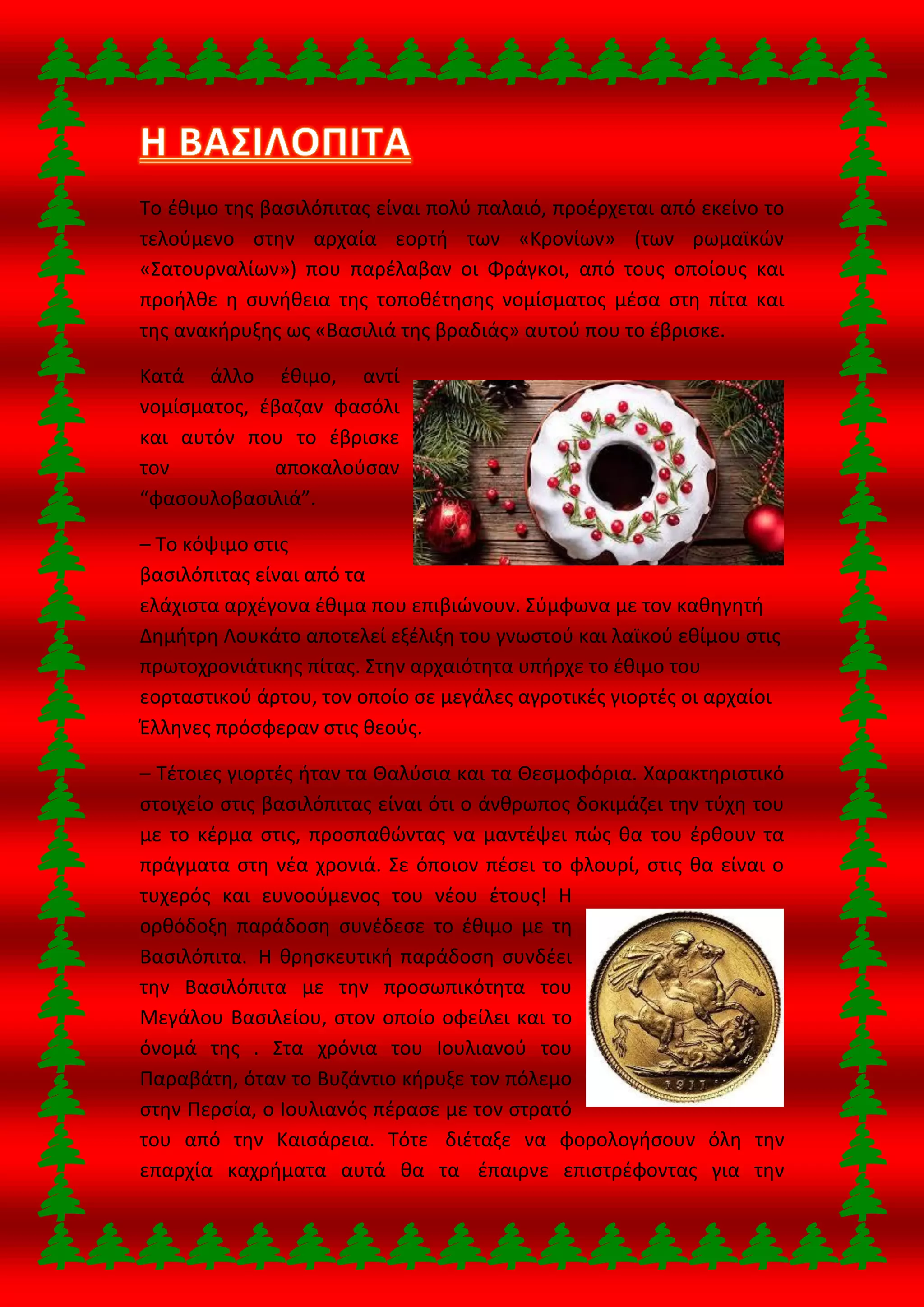 Το έθιμο της βασιλόπιτας είναι πολύ παλαιό, προέρχεται από εκείνο το
τελούμενο στην αρχαία εορτή των «Κρονίων» (των ρωμαϊκών
«Σατουρναλίων») που παρέλαβαν οι Φράγκοι, από τους οποίους και
προήλθε η συνήθεια της τοποθέτησης νομίσματος μέσα στη πίτα και
της ανακήρυξης ως «Βασιλιά της βραδιάς» αυτού που το έβρισκε.
Κατά άλλο έθιμο, αντί
νομίσματος, έβαζαν φασόλι
και αυτόν που το έβρισκε
τον αποκαλούσαν
“φασουλοβασιλιά”.
– Το κόψιμο στις
βασιλόπιτας είναι από τα
ελάχιστα αρχέγονα έθιμα που επιβιώνουν. Σύμφωνα με τον καθηγητή
Δημήτρη Λουκάτο αποτελεί εξέλιξη του γνωστού και λαϊκού εθίμου στις
πρωτοχρονιάτικης πίτας. Στην αρχαιότητα υπήρχε το έθιμο του
εορταστικού άρτου, τον οποίο σε μεγάλες αγροτικές γιορτές οι αρχαίοι
Έλληνες πρόσφεραν στις θεούς.
– Τέτοιες γιορτές ήταν τα Θαλύσια και τα Θεσμοφόρια. Χαρακτηριστικό
στοιχείο στις βασιλόπιτας είναι ότι ο άνθρωπος δοκιμάζει την τύχη του
με το κέρμα στις, προσπαθώντας να μαντέψει πώς θα του έρθουν τα
πράγματα στη νέα χρονιά. Σε όποιον πέσει το φλουρί, στις θα είναι ο
τυχερός και ευνοούμενος του νέου έτους! Η
ορθόδοξη παράδοση συνέδεσε το έθιμο με τη
Βασιλόπιτα. Η θρησκευτική παράδοση συνδέει
την Βασιλόπιτα με την προσωπικότητα του
Μεγάλου Βασιλείου, στον οποίο οφείλει και το
όνομά της . Στα χρόνια του Ιουλιανού του
Παραβάτη, όταν το Βυζάντιο κήρυξε τον πόλεμο
στην Περσία, ο Ιουλιανός πέρασε με τον στρατό
του από την Καισάρεια. Τότε διέταξε να φορολογήσουν όλη την
επαρχία καχρήματα αυτά θα τα έπαιρνε επιστρέφοντας για την
 