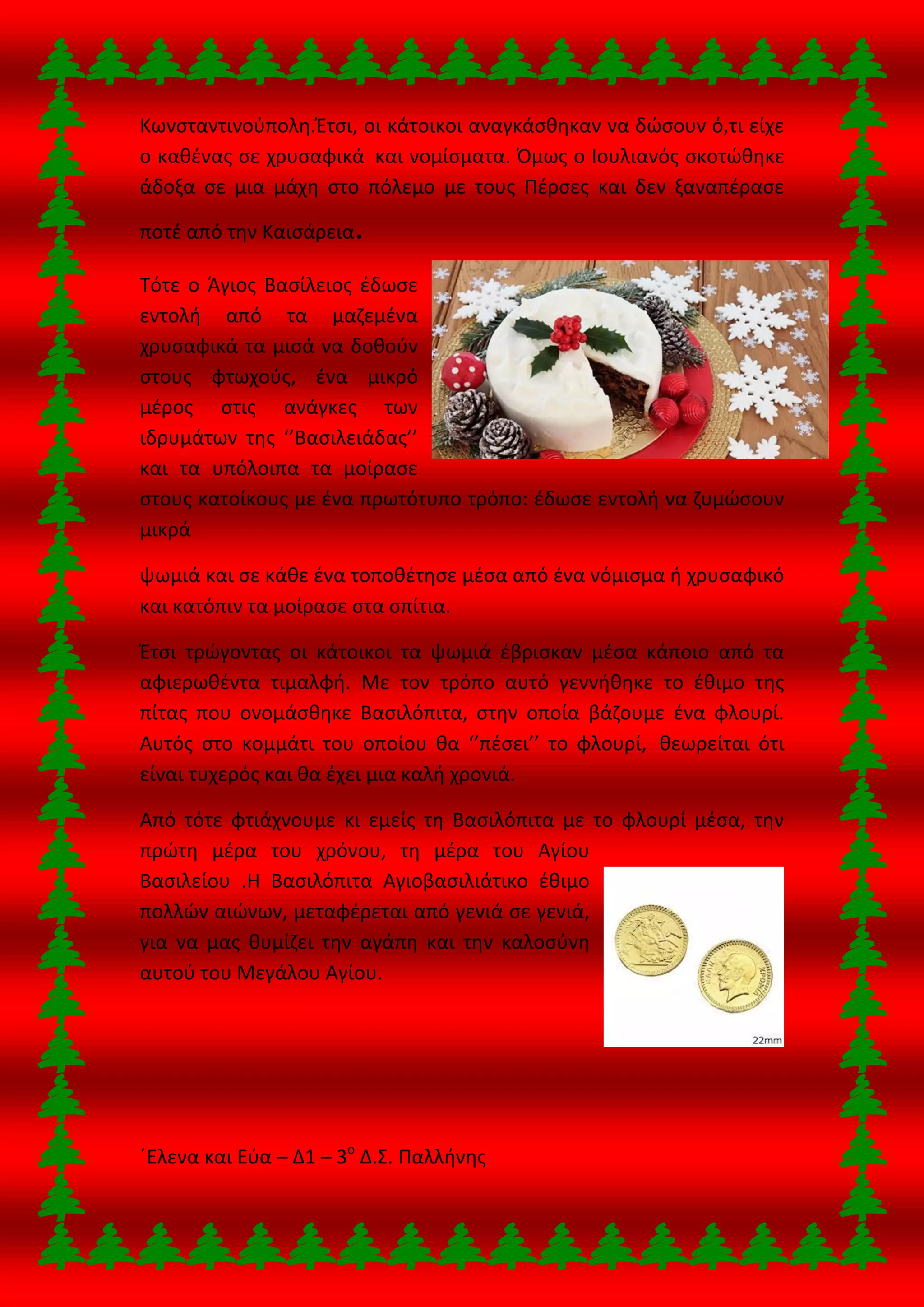 Κωνσταντινούπολη.Έτσι, οι κάτοικοι αναγκάσθηκαν να δώσουν ό,τι είχε
ο καθένας σε χρυσαφικά και νομίσματα. Όμως ο Ιουλιανός σκοτώθηκε
άδοξα σε μια μάχη στο πόλεμο με τους Πέρσες και δεν ξαναπέρασε
ποτέ από την Καισάρεια.
Τότε ο Άγιος Βασίλειος έδωσε
εντολή από τα μαζεμένα
χρυσαφικά τα μισά να δοθούν
στους φτωχούς, ένα μικρό
μέρος στις ανάγκες των
ιδρυμάτων της ‘’Βασιλειάδας’’
και τα υπόλοιπα τα μοίρασε
στους κατοίκους με ένα πρωτότυπο τρόπο: έδωσε εντολή να ζυμώσουν
μικρά
ψωμιά και σε κάθε ένα τοποθέτησε μέσα από ένα νόμισμα ή χρυσαφικό
και κατόπιν τα μοίρασε στα σπίτια.
Έτσι τρώγοντας οι κάτοικοι τα ψωμιά έβρισκαν μέσα κάποιο από τα
αφιερωθέντα τιμαλφή. Με τον τρόπο αυτό γεννήθηκε το έθιμο της
πίτας που ονομάσθηκε Βασιλόπιτα, στην οποία βάζουμε ένα φλουρί.
Αυτός στο κομμάτι του οποίου θα ‘’πέσει’’ το φλουρί, θεωρείται ότι
είναι τυχερός και θα έχει μια καλή χρονιά.
Από τότε φτιάχνουμε κι εμείς τη Βασιλόπιτα με το φλουρί μέσα, την
πρώτη μέρα του χρόνου, τη μέρα του Αγίου
Βασιλείου .Η Βασιλόπιτα Αγιοβασιλιάτικο έθιμο
πολλών αιώνων, μεταφέρεται από γενιά σε γενιά,
για να μας θυμίζει την αγάπη και την καλοσύνη
αυτού του Μεγάλου Αγίου.
΄Ελενα και Εύα – Δ1 – 3ο
Δ.Σ. Παλλήνης
 