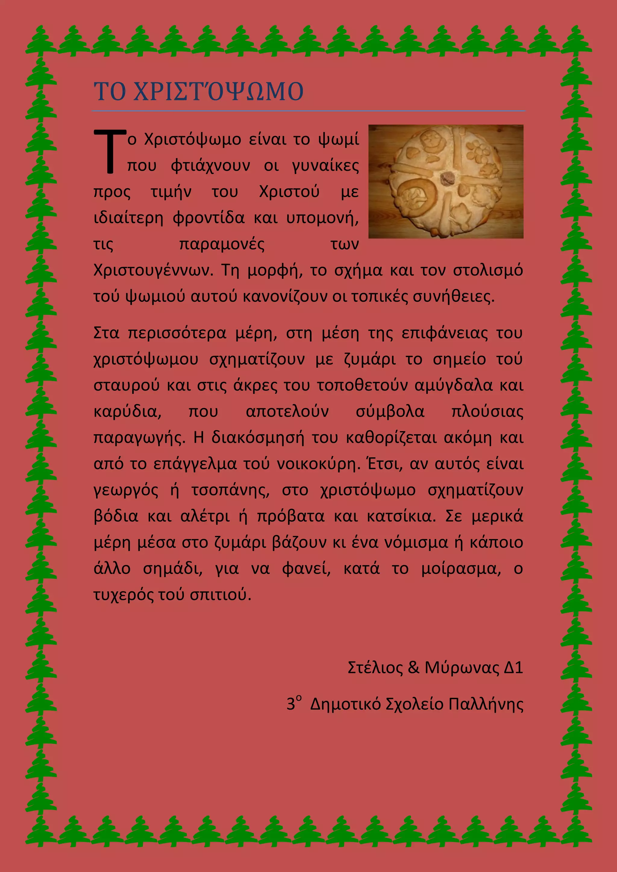 ΤΟ ΧΡΙΣΤΌΨΩΜΟ
ο Χριστόψωμο είναι το ψωμί
που φτιάχνουν οι γυναίκες
προς τιμήν του Χριστού με
ιδιαίτερη φροντίδα και υπομονή,
τις παραμονές των
Χριστουγέννων. Τη μορφή, το σχήμα και τον στολισμό
τού ψωμιού αυτού κανονίζουν οι τοπικές συνήθειες.
Στα περισσότερα μέρη, στη μέση της επιφάνειας του
χριστόψωμου σχηματίζουν με ζυμάρι το σημείο τού
σταυρού και στις άκρες του τοποθετούν αμύγδαλα και
καρύδια, που αποτελούν σύμβολα πλούσιας
παραγωγής. Η διακόσμησή του καθορίζεται ακόμη και
από το επάγγελμα τού νοικοκύρη. Έτσι, αν αυτός είναι
γεωργός ή τσοπάνης, στο χριστόψωμο σχηματίζουν
βόδια και αλέτρι ή πρόβατα και κατσίκια. Σε μερικά
μέρη μέσα στο ζυμάρι βάζουν κι ένα νόμισμα ή κάποιο
άλλο σημάδι, για να φανεί, κατά το μοίρασμα, ο
τυχερός τού σπιτιού.
Στέλιος & Μύρωνας Δ1
3ο
Δημοτικό Σχολείο Παλλήνης
Τ
 