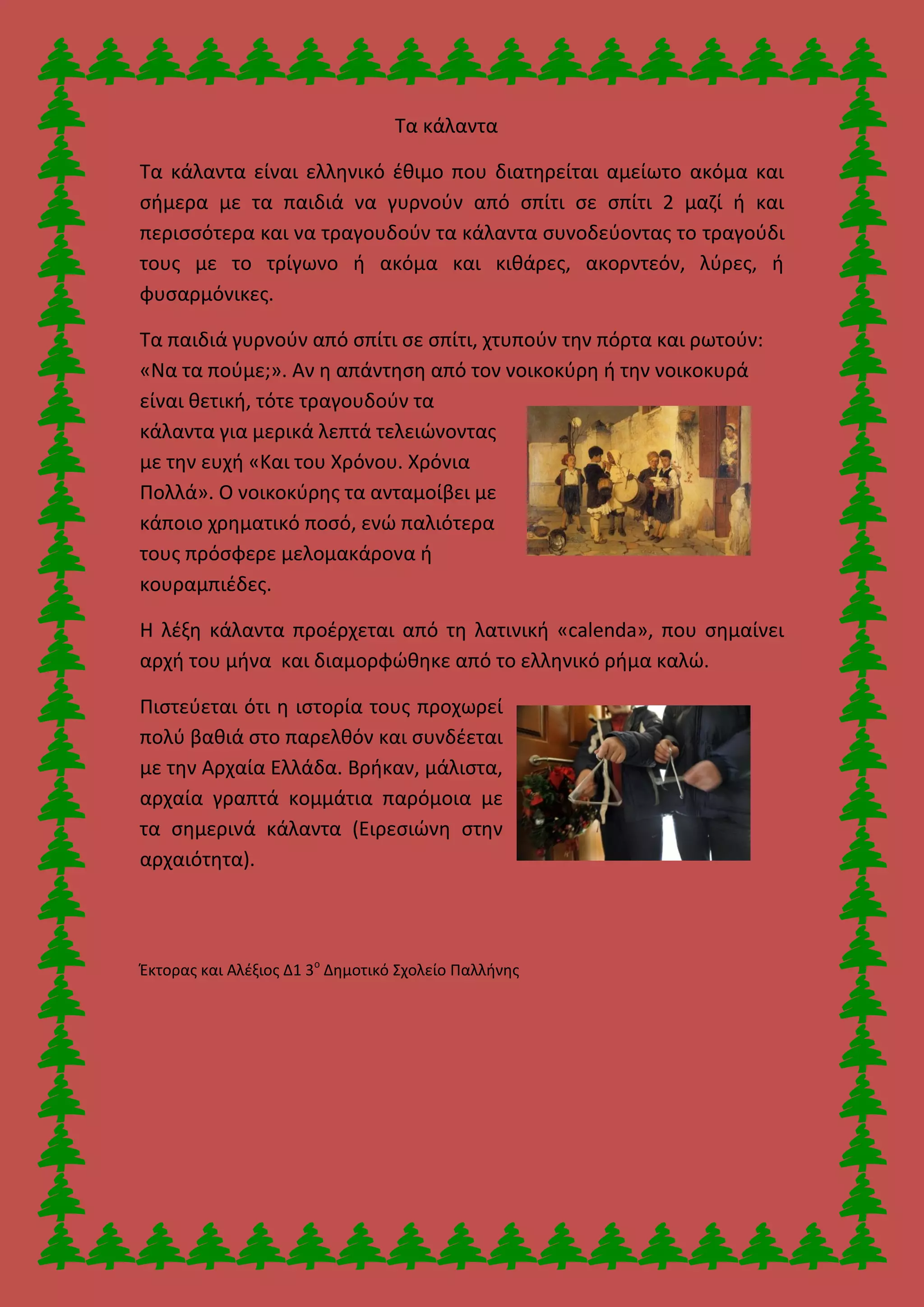 Τα κάλαντα
Τα κάλαντα είναι ελληνικό έθιμο που διατηρείται αμείωτο ακόμα και
σήμερα με τα παιδιά να γυρνούν από σπίτι σε σπίτι 2 μαζί ή και
περισσότερα και να τραγουδούν τα κάλαντα συνοδεύοντας το τραγούδι
τους με το τρίγωνο ή ακόμα και κιθάρες, ακορντεόν, λύρες, ή
φυσαρμόνικες.
Τα παιδιά γυρνούν από σπίτι σε σπίτι, χτυπούν την πόρτα και ρωτούν:
«Να τα πούμε;». Αν η απάντηση από τον νοικοκύρη ή την νοικοκυρά
είναι θετική, τότε τραγουδούν τα
κάλαντα για μερικά λεπτά τελειώνοντας
με την ευχή «Και του Χρόνου. Χρόνια
Πολλά». Ο νοικοκύρης τα ανταμοίβει με
κάποιο χρηματικό ποσό, ενώ παλιότερα
τους πρόσφερε μελομακάρονα ή
κουραμπιέδες.
Η λέξη κάλαντα προέρχεται από τη λατινική «calenda», που σημαίνει
αρχή του μήνα και διαμορφώθηκε από το ελληνικό ρήμα καλώ.
Πιστεύεται ότι η ιστορία τους προχωρεί
πολύ βαθιά στο παρελθόν και συνδέεται
με την Αρχαία Ελλάδα. Βρήκαν, μάλιστα,
αρχαία γραπτά κομμάτια παρόμοια με
τα σημερινά κάλαντα (Ειρεσιώνη στην
αρχαιότητα).
Έκτορας και Αλέξιος Δ1 3ο
Δημοτικό Σχολείο Παλλήνης
 
