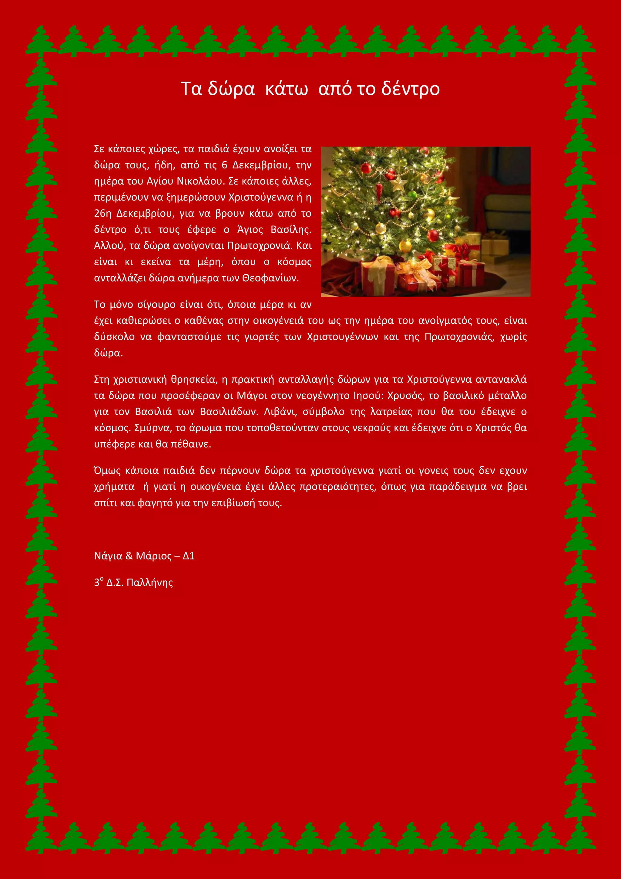 Τα δώρα κάτω από το δέντρο
Σε κάποιες χώρες, τα παιδιά έχουν ανοίξει τα
δώρα τους, ήδη, από τις 6 Δεκεμβρίου, την
ημέρα του Αγίου Νικολάου. Σε κάποιες άλλες,
περιμένουν να ξημερώσουν Χριστούγεννα ή η
26η Δεκεμβρίου, για να βρουν κάτω από το
δέντρο ό,τι τους έφερε ο Άγιος Βασίλης.
Αλλού, τα δώρα ανοίγονται Πρωτοχρονιά. Και
είναι κι εκείνα τα μέρη, όπου ο κόσμος
ανταλλάζει δώρα ανήμερα των Θεοφανίων.
Το μόνο σίγουρο είναι ότι, όποια μέρα κι αν
έχει καθιερώσει ο καθένας στην οικογένειά του ως την ημέρα του ανοίγματός τους, είναι
δύσκολο να φανταστούμε τις γιορτές των Χριστουγέννων και της Πρωτοχρονιάς, χωρίς
δώρα.
Στη χριστιανική θρησκεία, η πρακτική ανταλλαγής δώρων για τα Χριστούγεννα αντανακλά
τα δώρα που προσέφεραν οι Μάγοι στον νεογέννητο Ιησού: Χρυσός, το βασιλικό μέταλλο
για τον Βασιλιά των Βασιλιάδων. Λιβάνι, σύμβολο της λατρείας που θα του έδειχνε ο
κόσμος. Σμύρνα, το άρωμα που τοποθετούνταν στους νεκρούς και έδειχνε ότι ο Χριστός θα
υπέφερε και θα πέθαινε.
Όμως κάποια παιδιά δεν πέρνουν δώρα τα χριστούγεννα γιατί οι γονεις τους δεν εχουν
χρήματα ή γιατί η οικογένεια έχει άλλες προτεραιότητες, όπως για παράδειγμα να βρει
σπίτι και φαγητό για την επιβίωσή τους.
Νάγια & Μάριος – Δ1
3ο
Δ.Σ. Παλλήνης
 