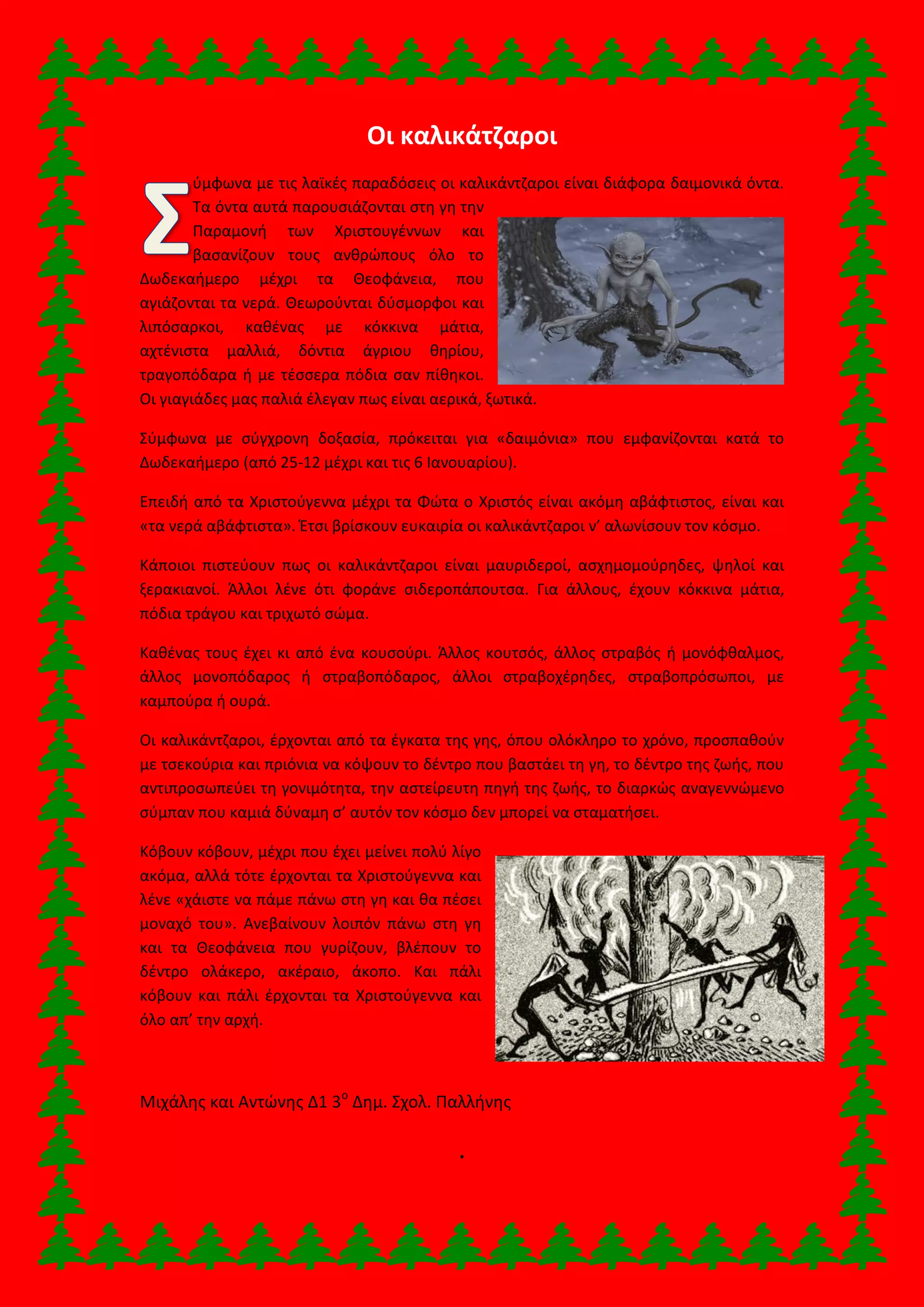 Οι καλικάτζαροι
ύμφωνα με τις λαϊκές παραδόσεις οι καλικάντζαροι είναι διάφορα δαιμονικά όντα.
Τα όντα αυτά παρουσιάζονται στη γη την
Παραμονή των Χριστουγέννων και
βασανίζουν τους ανθρώπους όλο το
Δωδεκαήμερο μέχρι τα Θεοφάνεια, που
αγιάζονται τα νερά. Θεωρούνται δύσμορφοι και
λιπόσαρκοι, καθένας με κόκκινα μάτια,
αχτένιστα μαλλιά, δόντια άγριου θηρίου,
τραγοπόδαρα ή με τέσσερα πόδια σαν πίθηκοι.
Οι γιαγιάδες μας παλιά έλεγαν πως είναι αερικά, ξωτικά.
Σύμφωνα με σύγχρονη δοξασία, πρόκειται για «δαιμόνια» που εμφανίζονται κατά το
Δωδεκαήμερο (από 25-12 μέχρι και τις 6 Ιανουαρίου).
Επειδή από τα Χριστούγεννα μέχρι τα Φώτα ο Χριστός είναι ακόμη αβάφτιστος, είναι και
«τα νερά αβάφτιστα». Έτσι βρίσκουν ευκαιρία οι καλικάντζαροι ν’ αλωνίσουν τον κόσμο.
Κάποιοι πιστεύουν πως οι καλικάντζαροι είναι μαυριδεροί, ασχημομούρηδες, ψηλοί και
ξερακιανοί. Άλλοι λένε ότι φοράνε σιδεροπάπουτσα. Για άλλους, έχουν κόκκινα μάτια,
πόδια τράγου και τριχωτό σώμα.
Καθένας τους έχει κι από ένα κουσούρι. Άλλος κουτσός, άλλος στραβός ή μονόφθαλμος,
άλλος μονοπόδαρος ή στραβοπόδαρος, άλλοι στραβοχέρηδες, στραβοπρόσωποι, με
καμπούρα ή ουρά.
Οι καλικάντζαροι, έρχονται από τα έγκατα της γης, όπου ολόκληρο το χρόνο, προσπαθούν
με τσεκούρια και πριόνια να κόψουν το δέντρο που βαστάει τη γη, το δέντρο της ζωής, που
αντιπροσωπεύει τη γονιμότητα, την αστείρευτη πηγή της ζωής, το διαρκώς αναγεννώμενο
σύμπαν που καμιά δύναμη σ’ αυτόν τον κόσμο δεν μπορεί να σταματήσει.
Κόβουν κόβουν, μέχρι που έχει μείνει πολύ λίγο
ακόμα, αλλά τότε έρχονται τα Χριστούγεννα και
λένε «χάιστε να πάμε πάνω στη γη και θα πέσει
μοναχό του». Ανεβαίνουν λοιπόν πάνω στη γη
και τα Θεοφάνεια που γυρίζουν, βλέπουν το
δέντρο ολάκερο, ακέραιο, άκοπο. Και πάλι
κόβουν και πάλι έρχονται τα Χριστούγεννα και
όλο απ’ την αρχή.
Μιχάλης και Αντώνης Δ1 3ο
Δημ. Σχολ. Παλλήνης
.
 