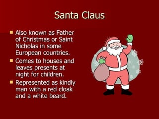 Santa Claus Also known as Father of Christmas or Saint Nicholas in some European countries. Comes to houses and leaves presents at night for children. Represented as kindly man with a red cloak and a white beard.  