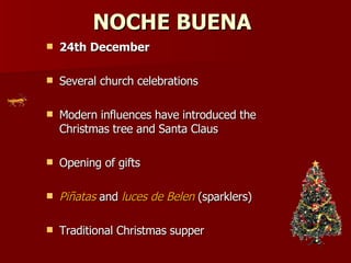 NOCHE BUENA   24th December   Several church celebrations Modern influences have introduced the Christmas tree and Santa Claus  Opening of gifts  Piñatas  and  luces de Belen  (sparklers)  Traditional Christmas supper 