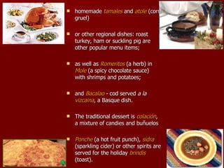 homemade  tamales  and  atole  (corn gruel)  or other regional dishes: roast turkey, ham or suckling pig are other popular menu items;  as well as  Romeritos  (a herb) in  Mole  (a spicy chocolate sauce) with shrimps and potatoes;  and  Bacalao  - cod served  a la  vizcaina , a Basque dish.  The traditional dessert is  colación , a mixture of candies and bu ñ uelos Ponche  (a hot fruit punch),   sidra  (sparkling cider) or other spirits are served for the holiday  brindis  (toast).  