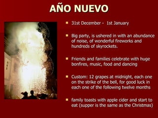 AÑO NUEVO 31st December -  1st January  Big party, is ushered in with an abundance of noise, of wonderful fireworks and hundreds of skyrockets.  Friends and families celebrate with huge bonfires, music, food and dancing  Custom: 12 grapes at midnight, each one on the strike of the bell, for good luck in each one of the following twelve months  family toasts with apple cider and start to eat (supper is the same as the Christmas) 