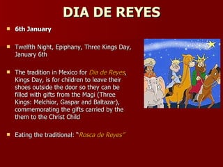 DIA DE REYES 6th January   Twelfth Night, Epiphany, Three Kings Day, January 6th  The tradition in Mexico for  Dia de Reyes , Kings Day, is for children to leave their shoes outside the door so they can be filled with gifts from the Magi (Three Kings: Melchior, Gaspar and Baltazar), commemorating the gifts carried by the them to the Christ Child  Eating the traditional: “ Rosca de Reyes”   