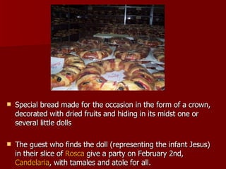 Special bread made for the occasion in the form of a crown, decorated with dried fruits and hiding in its midst one or several little dolls  The guest who finds the doll (representing the infant Jesus) in their slice of  Rosca  give a party on February 2nd,  Candelaria , with tamales and atole for all.  