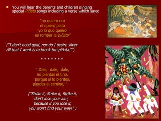 You will hear the parents and children singing special  Piñata  songs including a verse which says: “ no quiero oro ni quiero plata yo lo que quiero es romper la  piñata” (“I don’t need gold, nor do I desire silver All that I want is to break the piñata!”  ) * * * * * * *  "¡Dale,  dale,  dale, no pierdas el tino, porque si lo pierdes, pierdes el camino,!"        ("Strike it, Strike it, Strike it, don't lose your aim,   because if you lose it, you won't find your way!" ) 