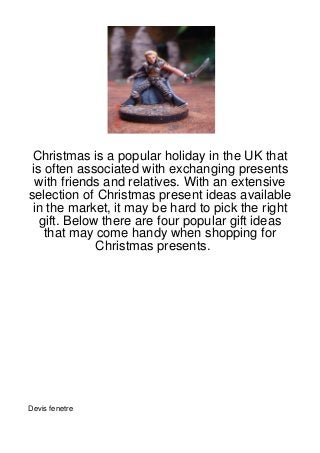 Christmas is a popular holiday in the UK that
is often associated with exchanging presents
  with friends and relatives. With an extensive
selection of Christmas present ideas available
 in the market, it may be hard to pick the right
  gift. Below there are four popular gift ideas
   that may come handy when shopping for
             Christmas presents.




Devis fenetre
 