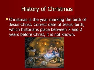 History of Christmas Christmas is the year marking the birth of Jesus Christ .  Correct date of Jesus' birth, which historians place between 7 and 2 years before Christ, it is not known.  