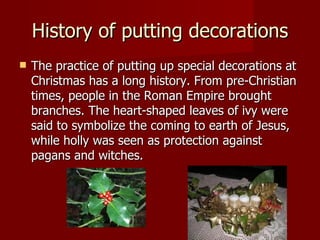 History of putting decorations The practice of putting up special decorations at Christmas has a long history. From pre-Christian times, people in the Roman Empire brought branches .  The heart-shaped leaves of ivy were said to symbolize the coming to earth of Jesus, while holly was seen as protection against pagans and witches.  