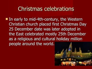Christmas celebrations In early to mid-4th-century, the Western Christian church placed first Christmas Day 25 December date was later adopted in the East celebrated mostly 25th December as a religious and cultural holiday million people around the world.  