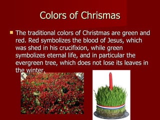 Colors of Chrismas The traditional colors of Christmas are green and red. Red symbolizes the blood of Jesus, which was shed in his crucifixion, while green symbolizes eternal life, and in particular the evergreen tree, which does not lose its leaves in the winter. 