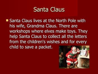 Santa Claus Santa Claus lives at the North Pole with his wife, Grandma Claus. There are workshops where elves make toys. They help Santa Claus to collect all the letters from the children's wishes and for every child to save a packet.  