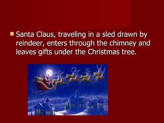 Santa Claus, traveling in a sled drawn by reindeer, enters through the chimney and leaves gifts under the Christmas tree. 