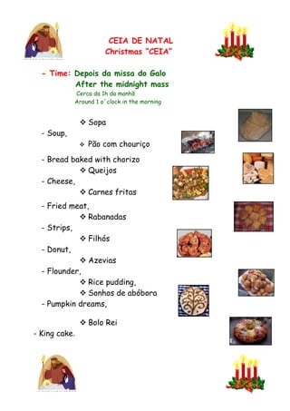CEIA DE NATAL
                       Christmas “CEIA”

  - Time: Depois da missa do Galo
          After the midnight mass
            Cerca da 1h da manhã
            Around 1 o´clock in the morning


                Sopa
  - Soup,
                  Pão com chouriço
  - Bread baked with chorizo
             Queijos
  - Cheese,
             Carnes fritas
  - Fried meat,
             Rabanadas
  - Strips,
             Filhós
  - Donut,
             Azevias
  - Flounder,
             Rice pudding,
             Sonhos de abóbora
  - Pumpkin dreams,

                Bolo Rei
- King cake.
 