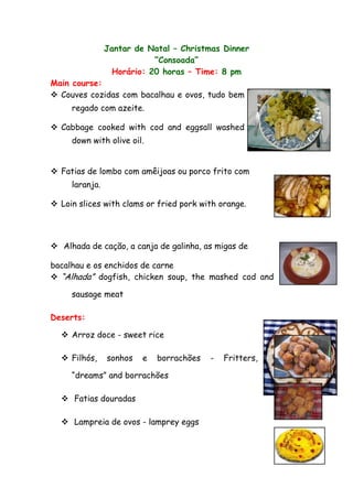 Jantar de Natal – Christmas Dinner
                            “Consoada”
                  Horário: 20 horas – Time: 8 pm
Main course:
 Couves cozidas com bacalhau e ovos, tudo bem
     regado com azeite.

 Cabbage cooked with cod and eggsall washed
     down with olive oil.


 Fatias de lombo com amêijoas ou porco frito com
     laranja.

 Loin slices with clams or fried pork with orange.




 Alhada de cação, a canja de galinha, as migas de

bacalhau e os enchidos de carne
 “Alhada” dogfish, chicken soup, the mashed cod and

     sausage meat

Deserts:

   Arroz doce - sweet rice

   Filhós,     sonhos   e   borrachões   -   Fritters,

     “dreams” and borrachões

   Fatias douradas

   Lampreia de ovos - lamprey eggs
 