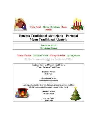Feliz Natal Merry Christmas Buon
                              Natale

 Ementa Tradicional Alentejana - Portugal
       Menu Traditional Alentejo
                                 Jantar de Natal
                                Christmas Dinner


Mutlu Noeller Crãciun Fericit Wesolych Swiat Hyvaa joulua
      EB1/ JI Bairro Novo Agrupamento de Escolas de Campo Maior, Dezembro de 2009, Sala 5
                                            Class 5


                  Horário: Entre as 19 horas e as 20 horas
                        Time: Between 7 and 8 pm

                                    Prato de Peixe:
                                        Dish Fish:

                                  - Bacalhau Cozido
                               -Boiled codfish (cooked)

    (Acompanhamento: Couves, batatas, cenouras e ovos cozidos)
              (With: cabbage, potatoes, carrots and boiled eggs)

                                   - Fruta Variada
                                      - Varied Fruit

                                      - Arroz Doce
                                       - Sweet Rice
 