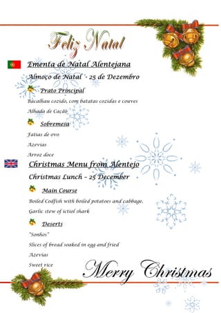 Ementa de Natal Alentejana
Almoço de Natal - 25 de Dezembro

     Prato Principal
Bacalhau cozido, com batatas cozidas e couves

Alhada de Cação

     Sobremesa
Fatias de ovo

Azevias

Arroz doce

Christmas Menu from Alentejo
Christmas Lunch – 25 December

      Main Course
Boiled Codfish with boiled potatoes and cabbage.

Garlic stew of ictiol shark

      Deserts
“Sonhos”

Slices of bread soaked in egg and fried

Azevias

Sweet rice
 
