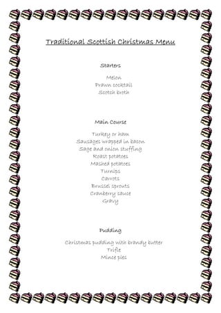 Traditional Scottish Christmas Menu

                 Starters

                    Melon
                Prawn cocktail
                 Scotch broth



               Main Course

              Turkey or ham
         Sausages wrapped in bacon
          Sage and onion stuffing
               Roast potatoes
             Mashed potatoes
                 Turnips
                  Carrots
              Brussel sprouts
             Cranberry sauce
                  Gravy



                 Pudding

     Christmas pudding with brandy butter
                    Trifle
                  Mince pies
 