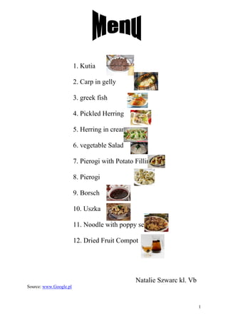 1. Kutia

                        2. Carp in gelly

                        3. greek fish

                        4. Pickled Herring

                        5. Herring in cream

                        6. vegetable Salad

                        7. Pierogi with Potato Filling

                        8. Pierogi

                        9. Borsch

                        10. Uszka

                        11. Noodle with poppy seed

                        12. Dried Fruit Compot




                                               Natalie Szwarc kl. Vb
Source: www.Google.pl



                                                                       1
 