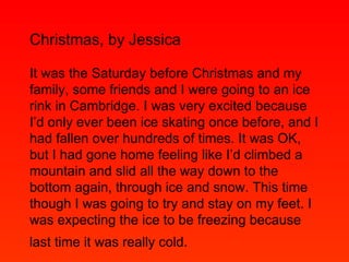 Christmas, by Jessica It was the Saturday before Christmas and my family, some friends and I were going to an ice rink in Cambridge. I was very excited because I’d only ever been ice skating once before, and I had fallen over hundreds of times. It was OK, but I had gone home feeling like I’d climbed a mountain and slid all the way down to the bottom again, through ice and snow. This time though I was going to try and stay on my feet. I was expecting the ice to be freezing because last time it was really cold.   