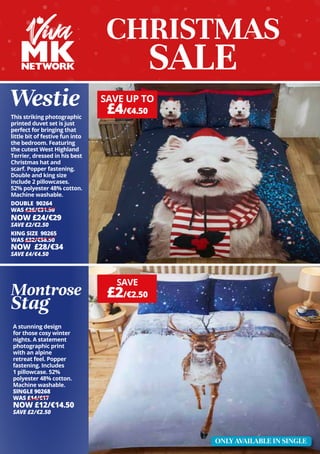 Westie
CHRISTMAS
SALE
A stunning design
for those cosy winter
nights. A statement
photographic print
with an alpine
retreat feel. Popper
fastening. Includes
1 pillowcase. 52%
polyester 48% cotton.
Machine washable.
SINGLE 90268
WAS £14/€17
NOW £12/€14.50
SAVE £2/€2.50
This striking photographic
printed duvet set is just
perfect for bringing that
little bit of festive fun into
the bedroom. Featuring
the cutest West Highland
Terrier, dressed in his best
Christmas hat and
scarf. Popper fastening.
Double and king size
include 2 pillowcases.
52% polyester 48% cotton.
Machine washable.
DOUBLE 90264
WAS £26/€31.50
NOW £24/€29
SAVE £2/€2.50
KING SIZE 90265
WAS £32/€38.50
NOW £28/€34
SAVE £4/€4.50
Montrose
Stag
SAVE
£2/€2.50
SAVE UP TO
£4/€4.50
ONLY AVAILABLE IN SINGLE
 