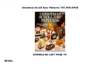 Christmas Scroll Saw Patterns TXT,PDF,EPUB
DONWLOAD LAST PAGE !!!!
DETAIL
Get now Audiobook Christmas Scroll Saw Patterns Free download Celebrate the Christmas season with more than 100 delightful patterns cut on your scroll saw—holly, bells, candles, reindeer, angels, and other signs of joy. Make a wooden Christmas-candle centerpiece, a Nativity design cut from 3/4-inch-thick pine, and many more.
 