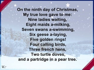 On the ninth day of Christmas,  My true love gave to me:  Nine ladies waiting,  Eight maids a-milking, Seven swans a-swimming, Six geese a-laying, Five golden rings! Four calling birds, Three french hens,  Two turtle doves, and a partridge in a pear tree.  