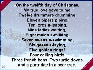 On the twelfth day of Christmas, My true love gave to me: Twelve drummers drumming, Eleven pipers piping, Ten lords a-leaping, Nine ladies waiting,  Eight maids a-milking, Seven swans a-swimming, Six geese a-laying, Five golden rings!  Four calling birds, Three french hens, Two turtle doves, and a partridge in a pear tree.   