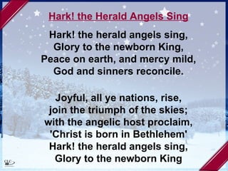 Hark! the Herald Angels Sing Hark! the herald angels sing, Glory to the newborn King, Peace on earth, and mercy mild, God and sinners reconcile. Joyful, all ye nations, rise, join the triumph of the skies; with the angelic host proclaim, 'Christ is born in Bethlehem' Hark! the herald angels sing, Glory to the newborn King 