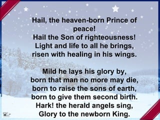 Hail, the heaven-born Prince of peace! Hail the Son of righteousness! Light and life to all he brings, risen with healing in his wings. Mild he lays his glory by, born that man no more may die, born to raise the sons of earth, born to give them second birth. Hark! the herald angels sing, Glory to the newborn King. 
