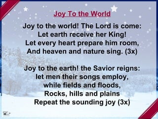 Joy To the World Joy to the world! The Lord is come: Let earth receive her King! Let every heart prepare him room, And heaven and nature sing. (3x) Joy to the earth! the Savior reigns: let men their songs employ, while fields and floods, Rocks, hills and plains Repeat the sounding joy (3x) 