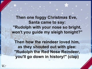Then one foggy Christmas Eve,  Santa came to say: "Rudolph with your nose so bright, won't you guide my sleigh tonight?" Then how the reindeer loved him, as they shouted out with glee: "Rudolph the Red Nose Reindeer, you'll go down in history!" (clap) 