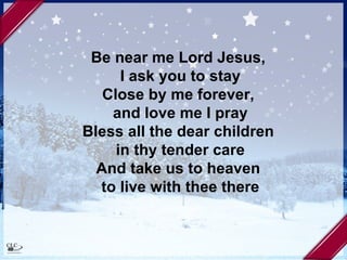 Be near me Lord Jesus,  I ask you to stay Close by me forever,  and love me I pray Bless all the dear children  in thy tender care And take us to heaven  to live with thee there 