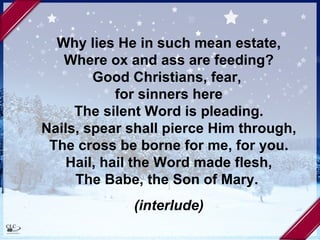 Why lies He in such mean estate, Where ox and ass are feeding? Good Christians, fear,  for sinners here The silent Word is pleading. Nails, spear shall pierce Him through, The cross be borne for me, for you. Hail, hail the Word made flesh, The Babe, the Son of Mary.  (interlude) 