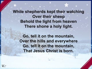 While shepherds kept their watching Over their sheep Behold the light from heaven There shone a holy light. Go, tell it on the mountain, Over the hills and everywhere Go, tell it on the mountain, That Jesus Christ is born. 