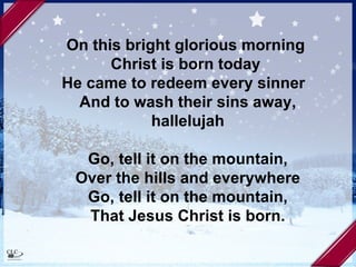 On this bright glorious morning  Christ is born today  He came to redeem every sinner  And to wash their sins away, hallelujah Go, tell it on the mountain, Over the hills and everywhere Go, tell it on the mountain, That Jesus Christ is born. 